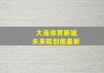 大连体育新城未来规划图最新