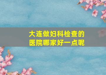 大连做妇科检查的医院哪家好一点呢