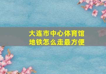 大连市中心体育馆地铁怎么走最方便