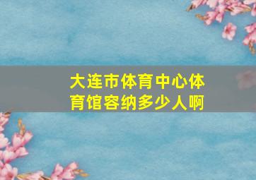 大连市体育中心体育馆容纳多少人啊