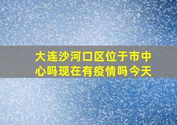 大连沙河口区位于市中心吗现在有疫情吗今天