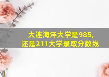 大连海洋大学是985,还是211大学录取分数线