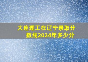 大连理工在辽宁录取分数线2024年多少分