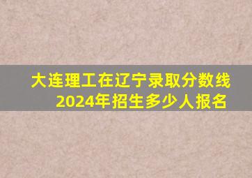 大连理工在辽宁录取分数线2024年招生多少人报名