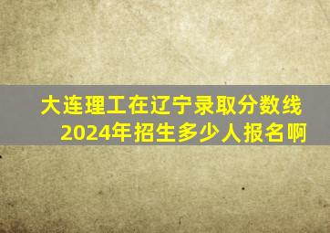 大连理工在辽宁录取分数线2024年招生多少人报名啊