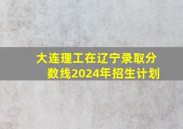 大连理工在辽宁录取分数线2024年招生计划