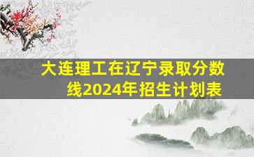 大连理工在辽宁录取分数线2024年招生计划表