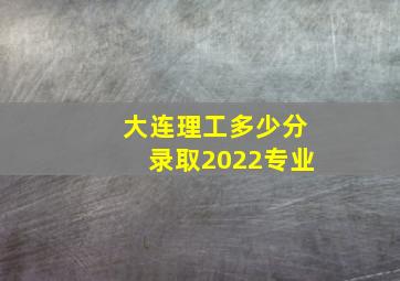 大连理工多少分录取2022专业