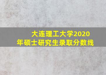 大连理工大学2020年硕士研究生录取分数线