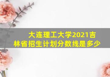 大连理工大学2021吉林省招生计划分数线是多少