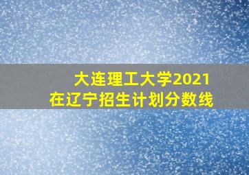 大连理工大学2021在辽宁招生计划分数线