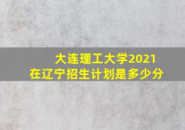 大连理工大学2021在辽宁招生计划是多少分