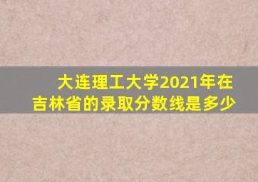 大连理工大学2021年在吉林省的录取分数线是多少