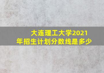 大连理工大学2021年招生计划分数线是多少