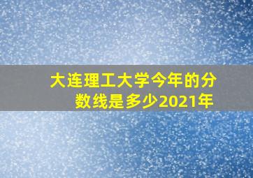 大连理工大学今年的分数线是多少2021年