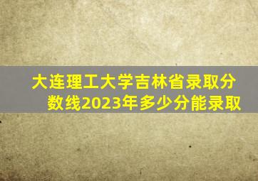 大连理工大学吉林省录取分数线2023年多少分能录取