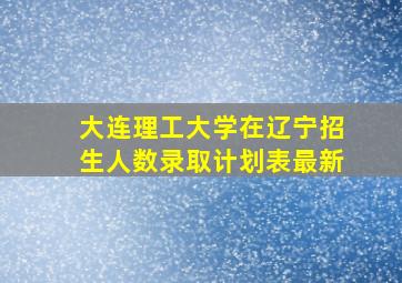 大连理工大学在辽宁招生人数录取计划表最新