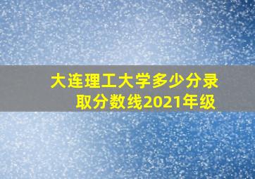 大连理工大学多少分录取分数线2021年级