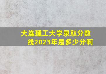 大连理工大学录取分数线2023年是多少分啊