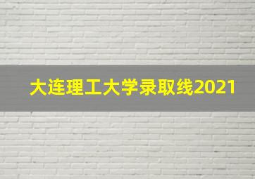 大连理工大学录取线2021