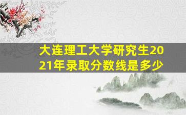 大连理工大学研究生2021年录取分数线是多少