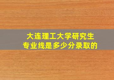 大连理工大学研究生专业线是多少分录取的