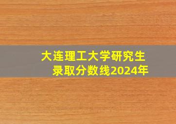 大连理工大学研究生录取分数线2024年