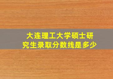 大连理工大学硕士研究生录取分数线是多少