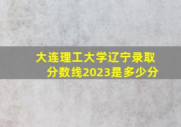 大连理工大学辽宁录取分数线2023是多少分