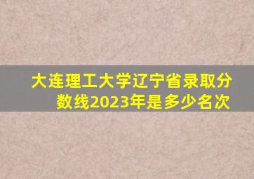 大连理工大学辽宁省录取分数线2023年是多少名次