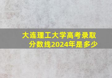 大连理工大学高考录取分数线2024年是多少