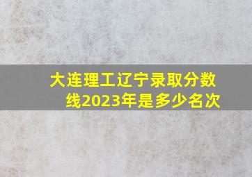 大连理工辽宁录取分数线2023年是多少名次