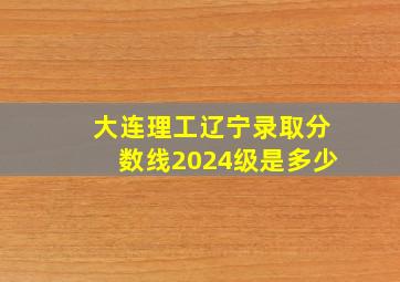 大连理工辽宁录取分数线2024级是多少