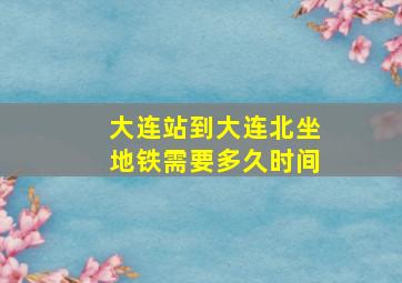 大连站到大连北坐地铁需要多久时间