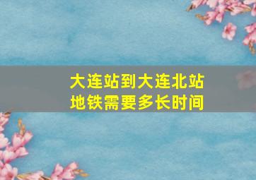 大连站到大连北站地铁需要多长时间