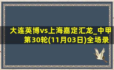 大连英博vs上海嘉定汇龙_中甲第30轮(11月03日)全场录像