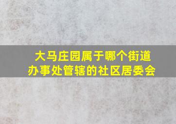 大马庄园属于哪个街道办事处管辖的社区居委会