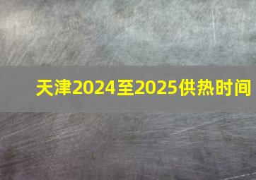 天津2024至2025供热时间