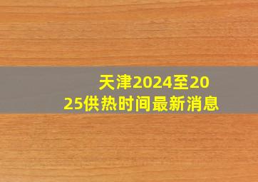 天津2024至2025供热时间最新消息