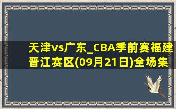 天津vs广东_CBA季前赛福建晋江赛区(09月21日)全场集锦