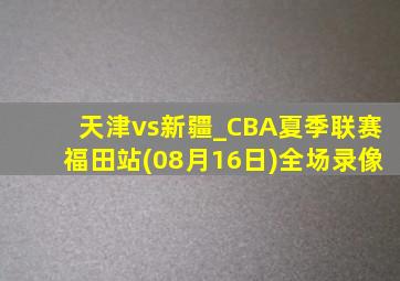 天津vs新疆_CBA夏季联赛福田站(08月16日)全场录像