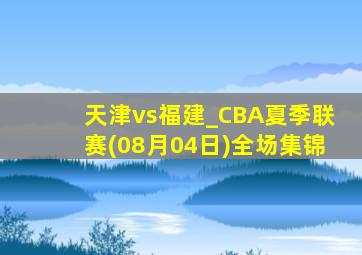 天津vs福建_CBA夏季联赛(08月04日)全场集锦