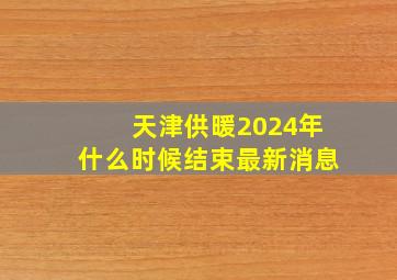 天津供暖2024年什么时候结束最新消息