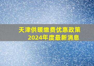 天津供暖缴费优惠政策2024年度最新消息