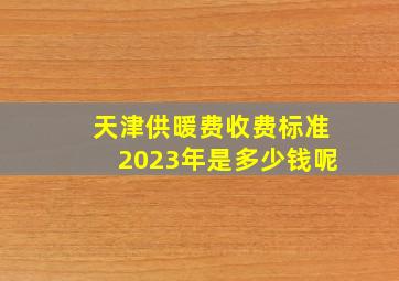 天津供暖费收费标准2023年是多少钱呢