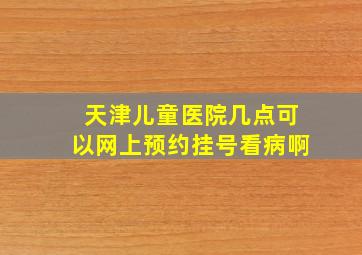 天津儿童医院几点可以网上预约挂号看病啊