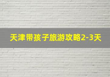 天津带孩子旅游攻略2-3天