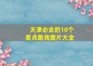 天津必去的10个景点路线图片大全