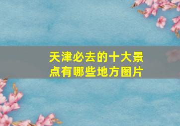 天津必去的十大景点有哪些地方图片