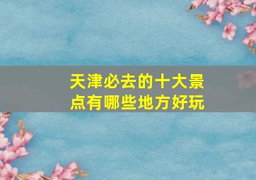 天津必去的十大景点有哪些地方好玩